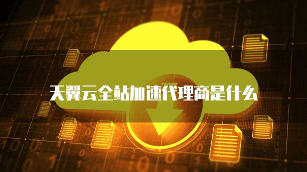 天翼云全站加速代理商是什么