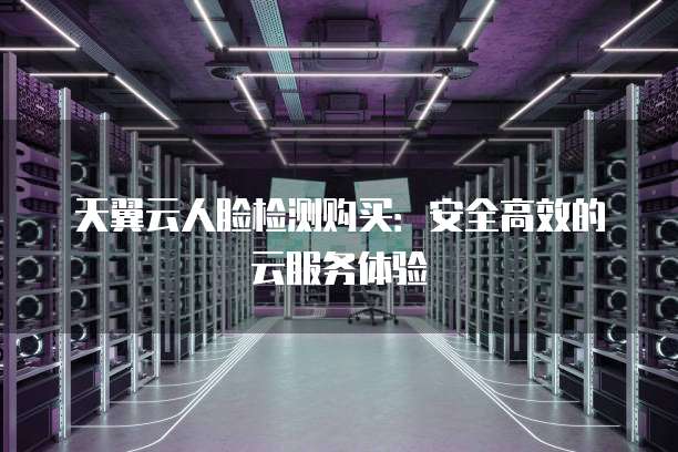 天翼云人脸检测购买:安全高效的云服务体验