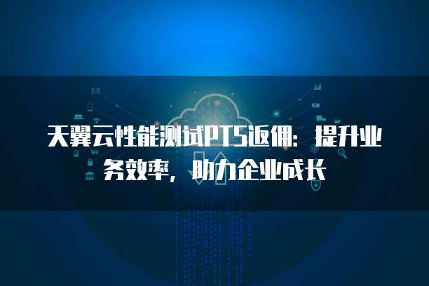 天翼云性能测试PTS返佣:提升业务效率,助力企业成长