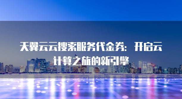 天翼云云搜索服务代金券:开启云计算之旅的新引擎