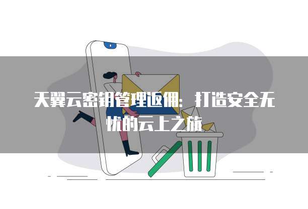 天翼云密钥管理返佣:打造安全无忧的云上之旅