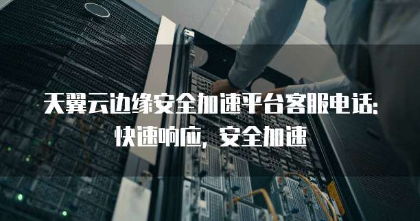 天翼云边缘安全加速平台客服电话: 快速响应, 安全加速