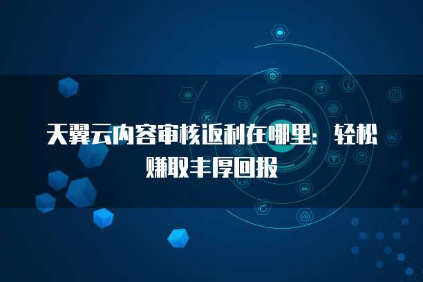 天翼云内容审核返利在哪里:轻松赚取丰厚回报