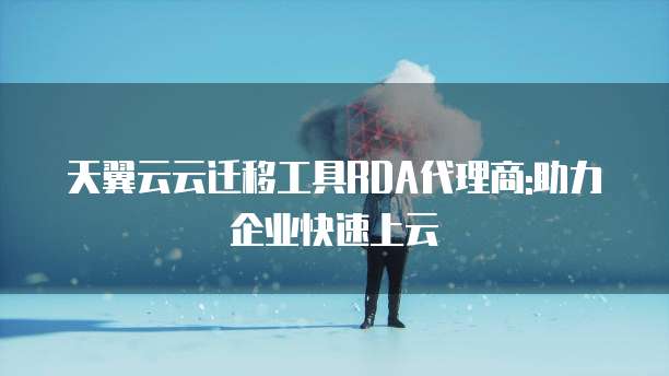 天翼云云迁移工具RDA代理商:助力企业快速上云