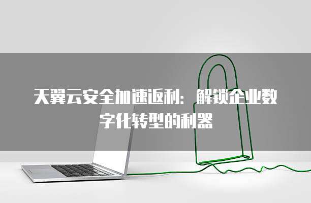 天翼云安全加速返利:解锁企业数字化转型的利器