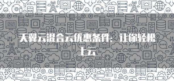 天翼云混合云优惠条件:让你轻松上云