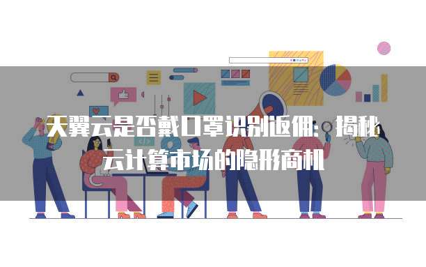 天翼云是否戴口罩识别返佣:揭秘云计算市场的隐形商机