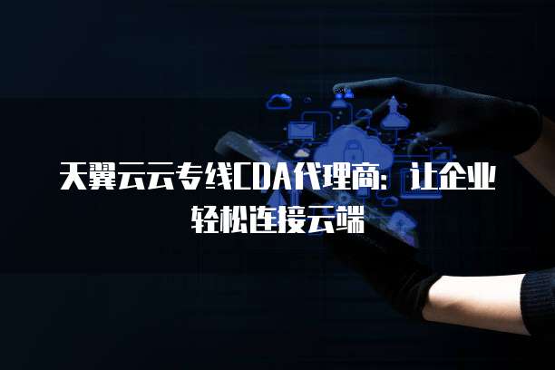 天翼云云专线CDA代理商:让企业轻松连接云端