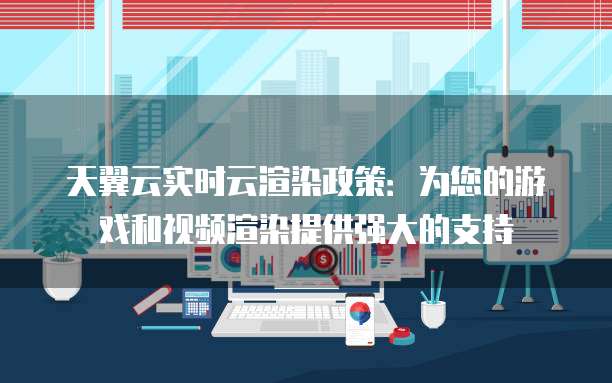 天翼云实时云渲染政策:为您的游戏和视频渲染提供强大的支持