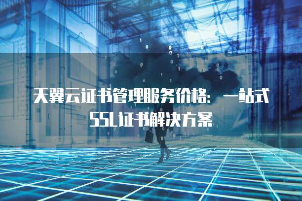 天翼云证书管理服务价格：一站式SSL证书解决方案
