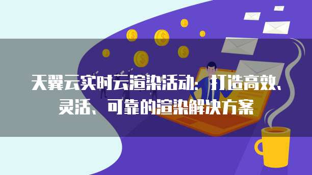 天翼云实时云渲染活动：打造高效、灵活、可靠的渲染解决方案
