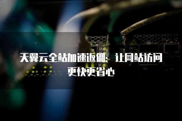 天翼云全站加速返佣：让网站访问更快更省心