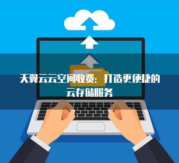天翼云云空间收费:打造更便捷的云存储服务