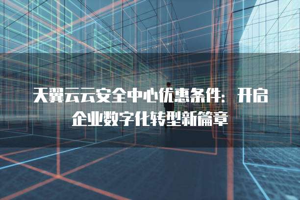 天翼云云安全中心优惠条件:开启企业数字化转型新篇章