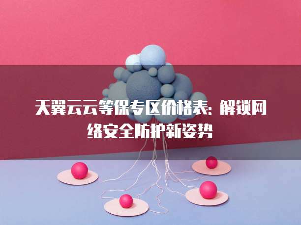 天翼云云等保专区价格表: 解锁网络安全防护新姿势
