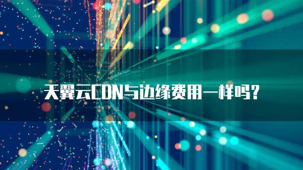 天翼云CDN与边缘费用一样吗？
