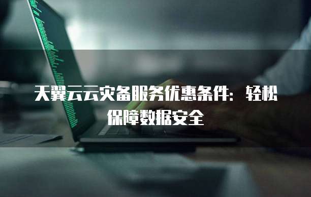 天翼云云灾备服务优惠条件:轻松保障数据安全