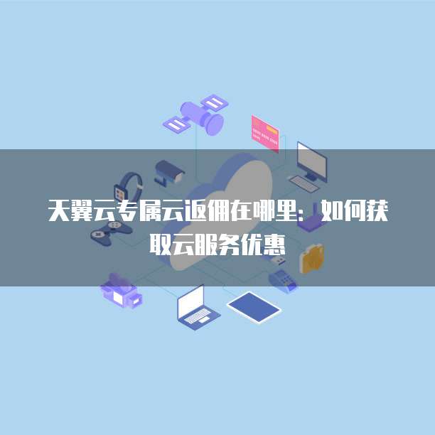 天翼云专属云返佣在哪里:如何获取云服务优惠