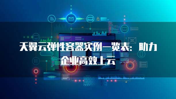 天翼云弹性容器实例一览表:助力企业高效上云