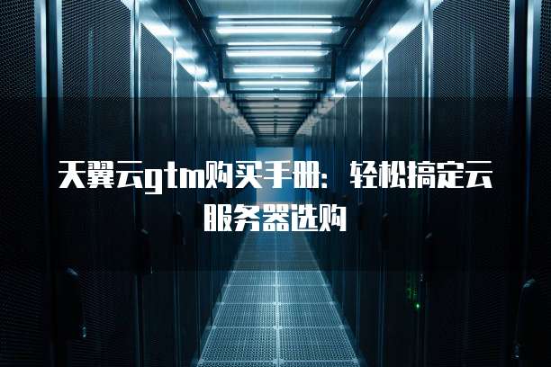 天翼云gtm购买手册:轻松搞定云服务器选购