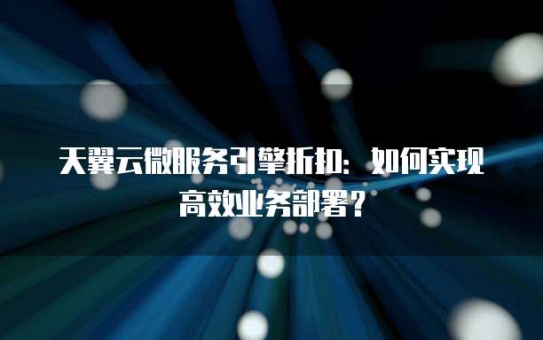 天翼云微服务引擎折扣:如何实现高效业务部署?