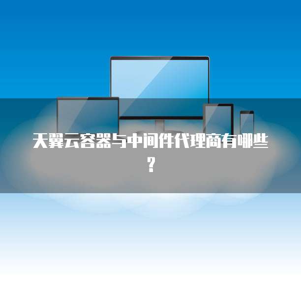 天翼云容器与中间件代理商有哪些?