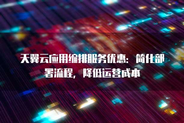天翼云应用编排服务优惠:简化部署流程,降低运营成本
