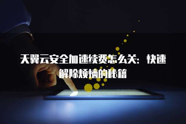 天翼云安全加速续费怎么关:快速解除烦恼的秘籍