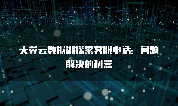 天翼云数据湖探索客服电话:问题解决的利器