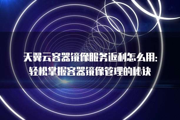 天翼云容器镜像服务返利怎么用：轻松掌握容器镜像管理的秘诀