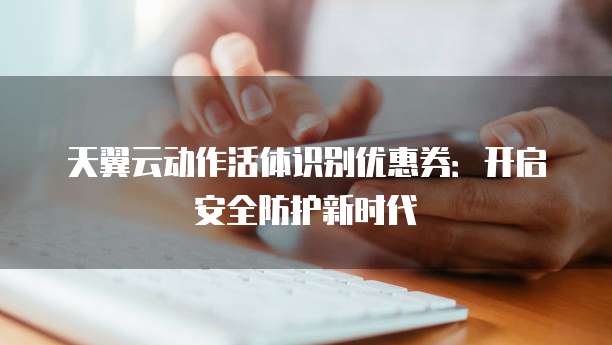 天翼云动作活体识别优惠券:开启安全防护新时代