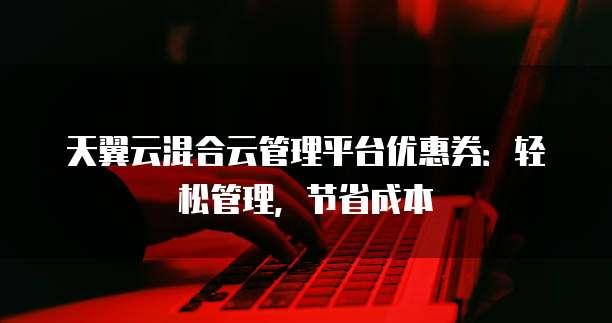 天翼云混合云管理平台优惠券:轻松管理,节省成本