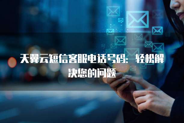 天翼云短信客服电话号码：轻松解决您的问题