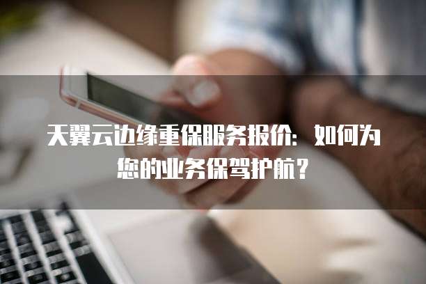 天翼云边缘重保服务报价:如何为您的业务保驾护航?