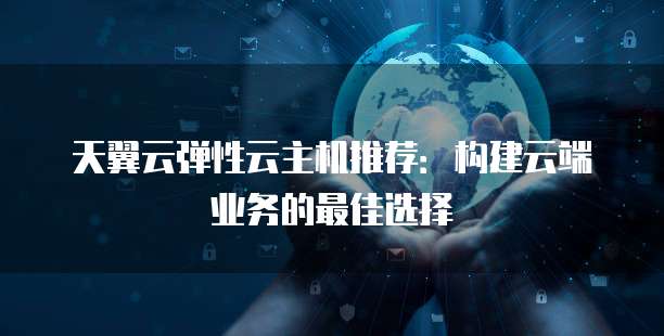 天翼云弹性云主机推荐:构建云端业务的最佳选择
