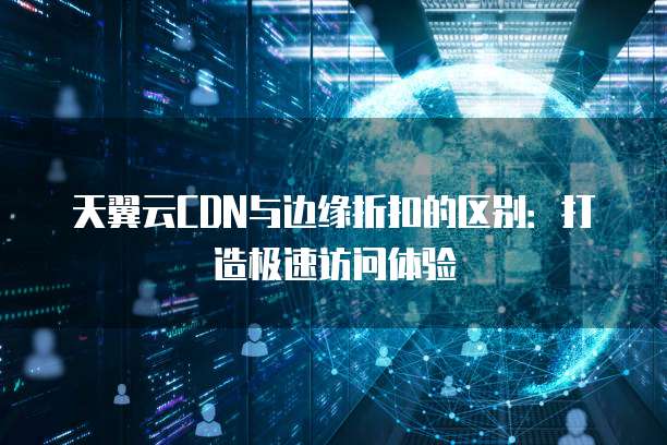 天翼云CDN与边缘折扣的区别:打造极速访问体验