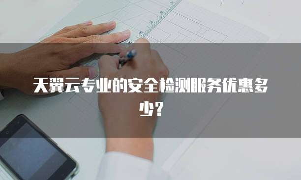 天翼云专业的安全检测服务优惠多少?