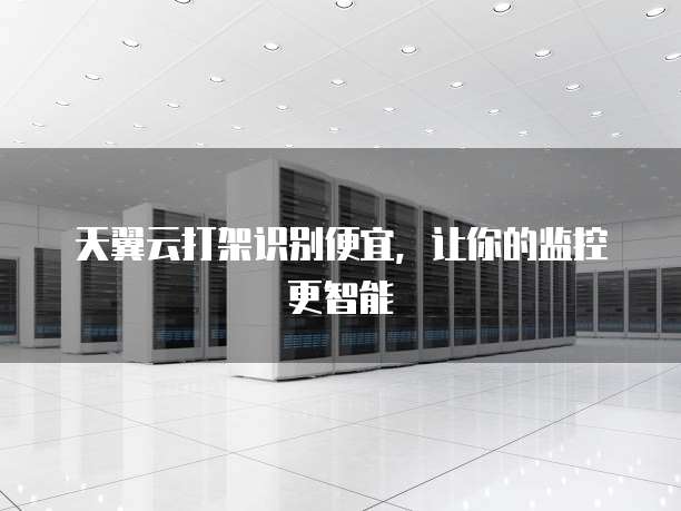 天翼云打架识别便宜,让你的监控更智能