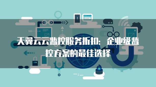 天翼云云监控服务折扣：企业级监控方案的最佳选择