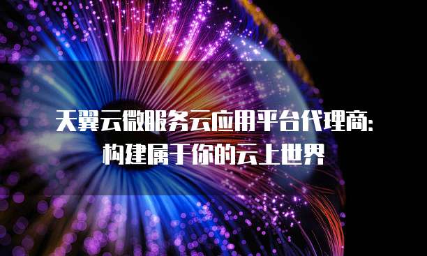 天翼云微服务云应用平台代理商:构建属于你的云上世界