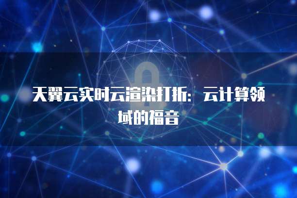 天翼云实时云渲染打折:云计算领域的福音