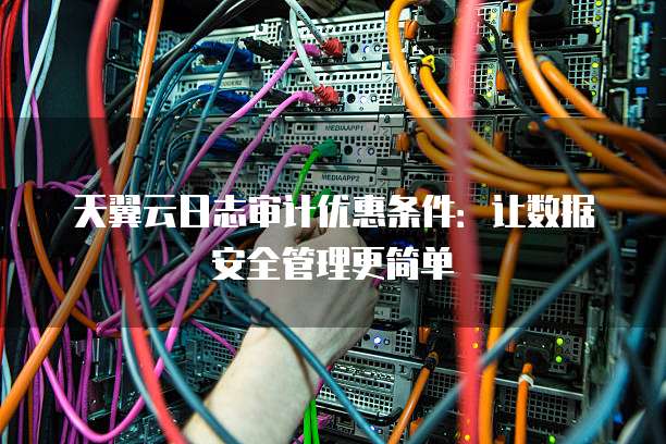 天翼云日志审计优惠条件:让数据安全管理更简单