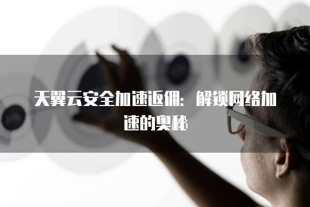天翼云安全加速返佣:解锁网络加速的奥秘