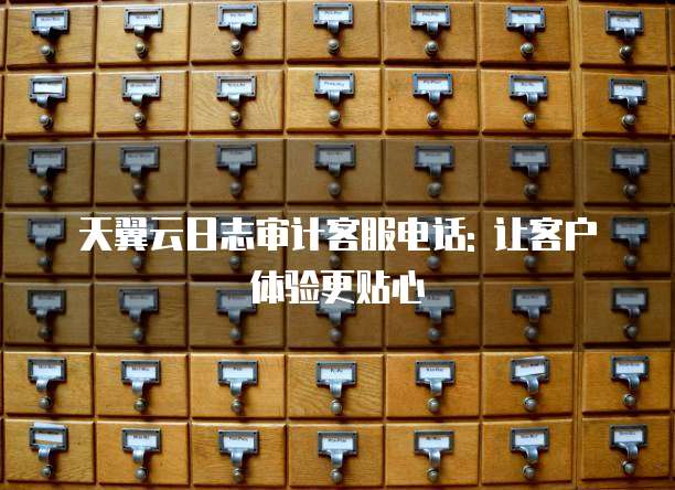 天翼云日志审计客服电话: 让客户体验更贴心