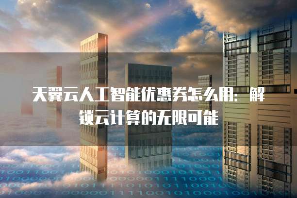 天翼云人工智能优惠券怎么用:解锁云计算的无限可能