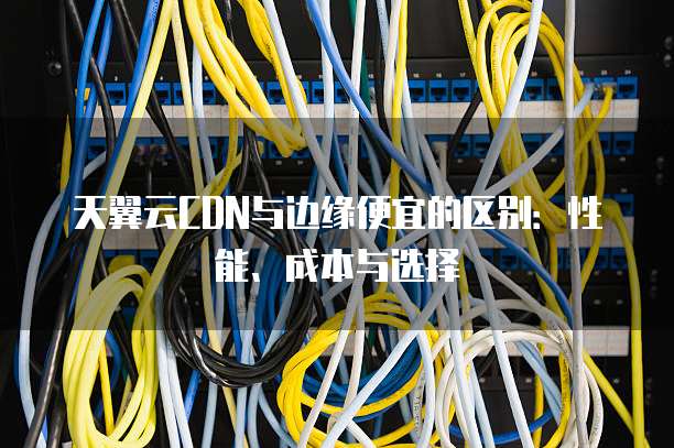 天翼云CDN与边缘便宜的区别:性能、成本与选择