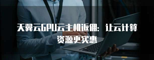 天翼云GPU云主机返佣:让云计算资源更实惠