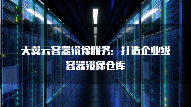 天翼云容器镜像服务：打造企业级容器镜像仓库