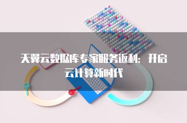 天翼云数据库专家服务返利：开启云计算新时代