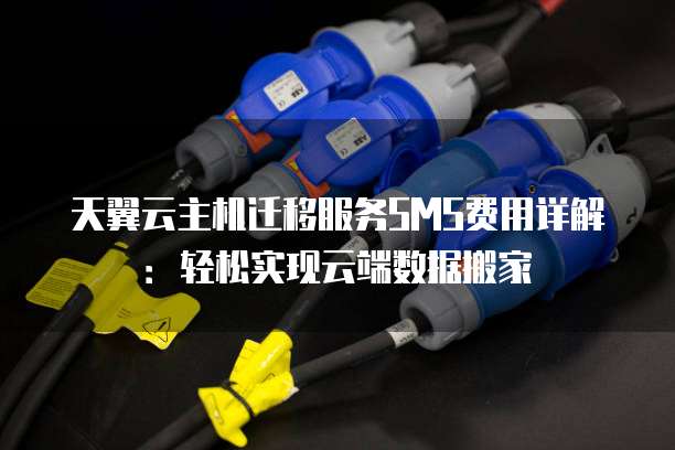 天翼云主机迁移服务SMS费用详解：轻松实现云端数据搬家